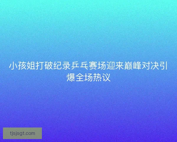 小孩姐打破纪录乒乓赛场迎来巅峰对决引爆全场热议