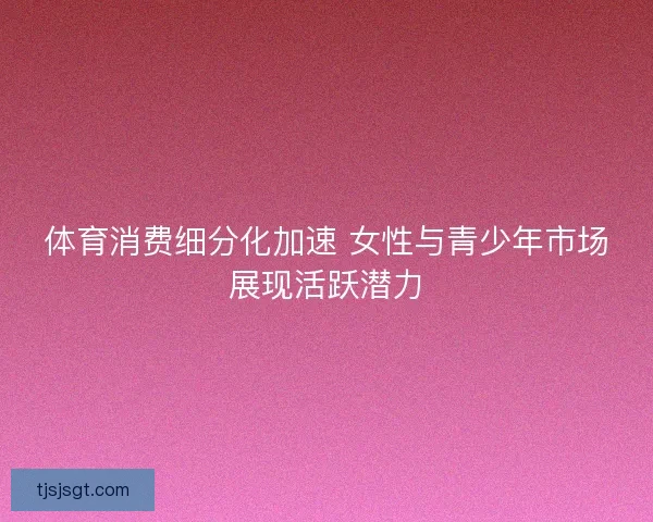体育消费细分化加速 女性与青少年市场展现活跃潜力
