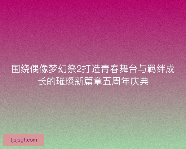 围绕偶像梦幻祭2打造青春舞台与羁绊成长的璀璨新篇章五周年庆典